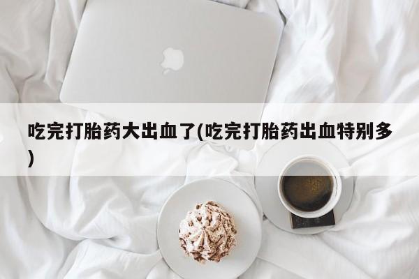 吃什么药可以流产堕胎、吃完打胎药大出血了(吃完打胎药出血特别多)