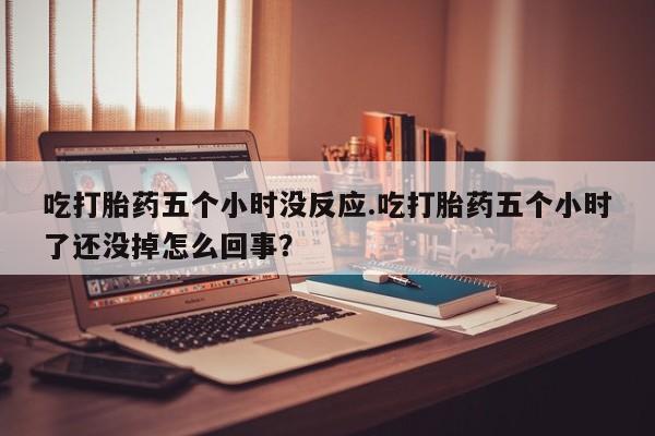 吃什么药可以流产堕胎、吃打胎药五个小时没反应.吃打胎药五个小时了还没掉怎么回事？