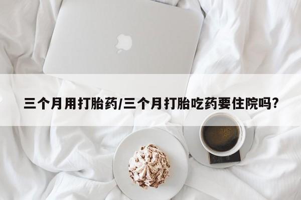 吃什么药可以流产堕胎、三个月用打胎药/三个月打胎吃药要住院吗?