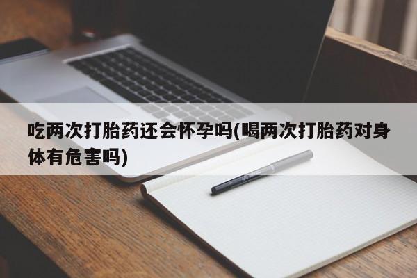 吃什么药可以流产堕胎、吃两次打胎药还会怀孕吗(喝两次打胎药对身体有危害吗)