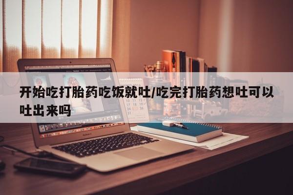吃什么药可以流产堕胎、开始吃打胎药吃饭就吐/吃完打胎药想吐可以吐出来吗