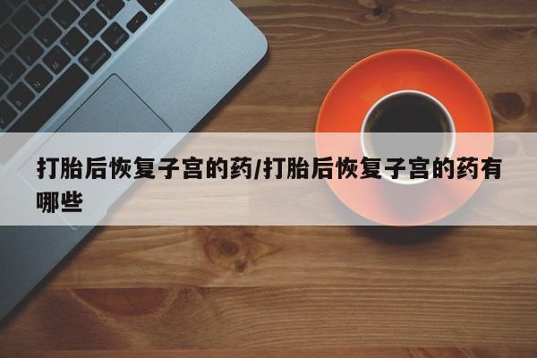 吃什么药可以流产堕胎、打胎后恢复子宫的药/打胎后恢复子宫的药有哪些