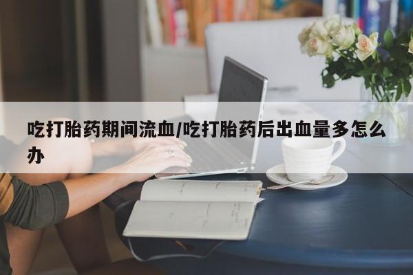 吃什么药可以流产堕胎、吃打胎药期间流血/吃打胎药后出血量多怎么办