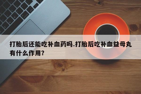 吃什么药可以流产堕胎、打胎后还能吃补血药吗.打胎后吃补血益母丸有什么作用？