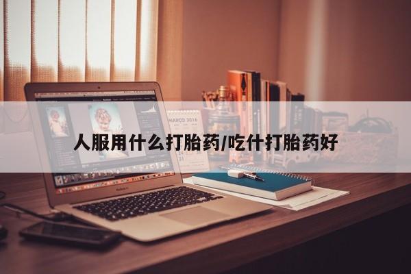 吃什么药可以流产堕胎、人服用什么打胎药/吃什打胎药好
