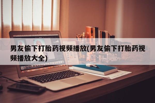 吃什么药可以流产堕胎、男友偷下打胎药视频播放(男友偷下打胎药视频播放大全)