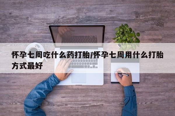 吃什么药可以流产堕胎、怀孕七周吃什么药打胎/怀孕七周用什么打胎方式最好
