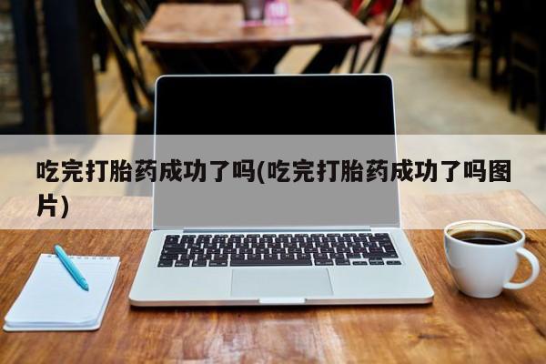 吃什么药可以流产堕胎、吃完打胎药成功了吗(吃完打胎药成功了吗图片)