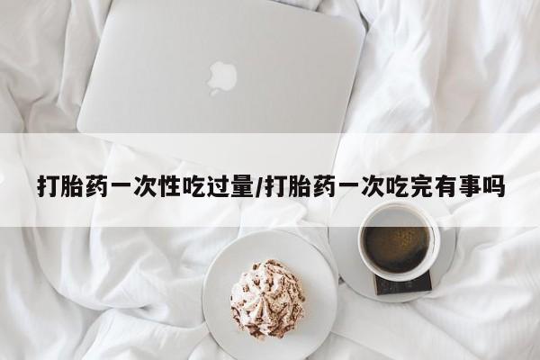 吃什么药可以流产堕胎、打胎药一次性吃过量/打胎药一次吃完有事吗