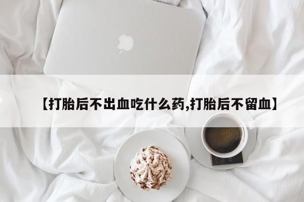 吃什么药可以流产堕胎、【打胎后不出血吃什么药,打胎后不留血】