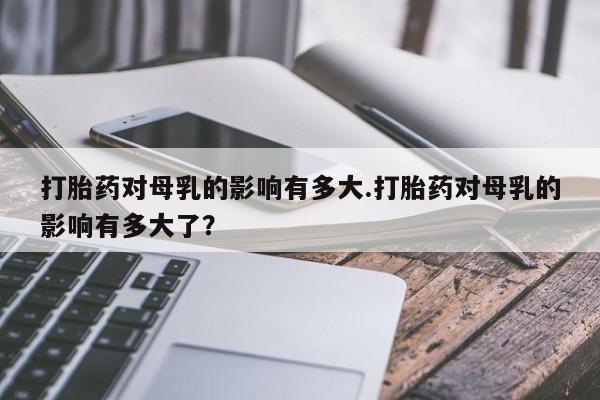 吃什么药可以流产堕胎、打胎药对母乳的影响有多大.打胎药对母乳的影响有多大了？