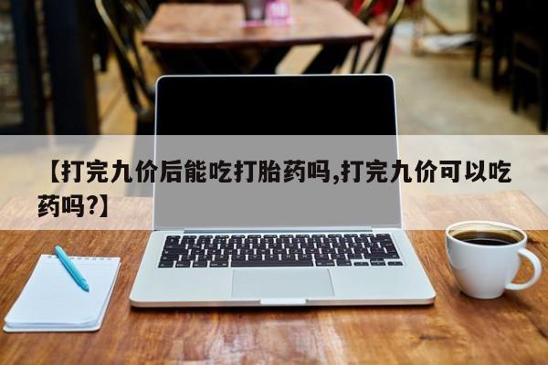 吃什么药可以流产堕胎、【打完九价后能吃打胎药吗,打完九价可以吃药吗?】
