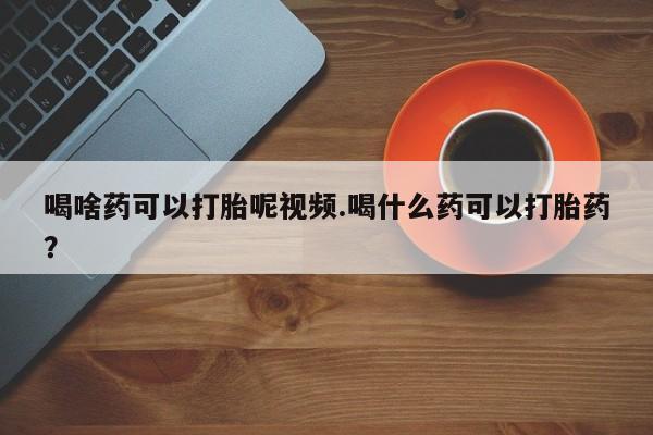 吃什么药可以流产堕胎、喝啥药可以打胎呢视频.喝什么药可以打胎药？