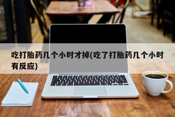 吃什么药可以流产堕胎、吃打胎药几个小时才掉(吃了打胎药几个小时有反应)