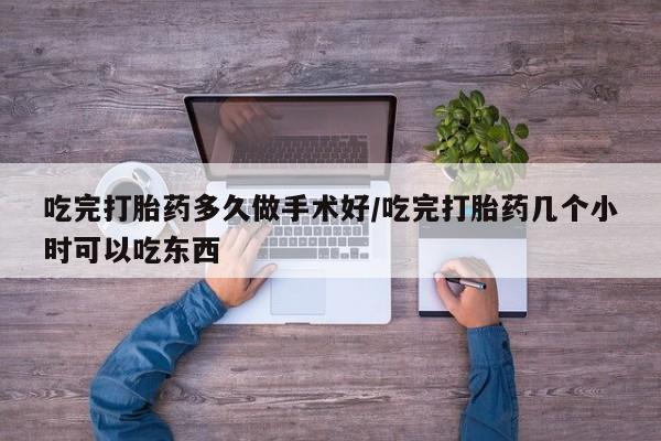 吃什么药可以流产堕胎、吃完打胎药多久做手术好/吃完打胎药几个小时可以吃东西