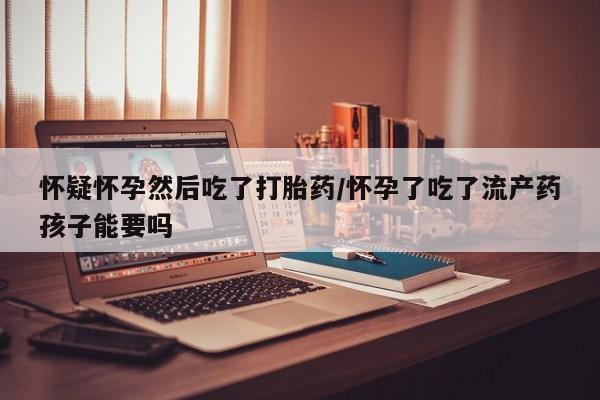 吃什么药可以流产堕胎、怀疑怀孕然后吃了打胎药/怀孕了吃了流产药孩子能要吗