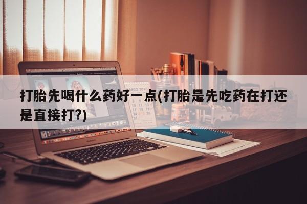 吃什么药可以流产堕胎、打胎先喝什么药好一点(打胎是先吃药在打还是直接打?)