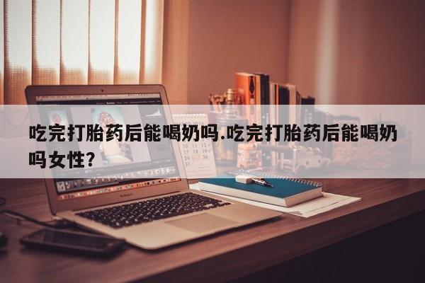 吃什么药可以流产堕胎、吃完打胎药后能喝奶吗.吃完打胎药后能喝奶吗女性？