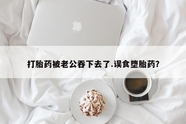 吃什么药可以流产堕胎、打胎药被老公吞下去了.误食堕胎药？