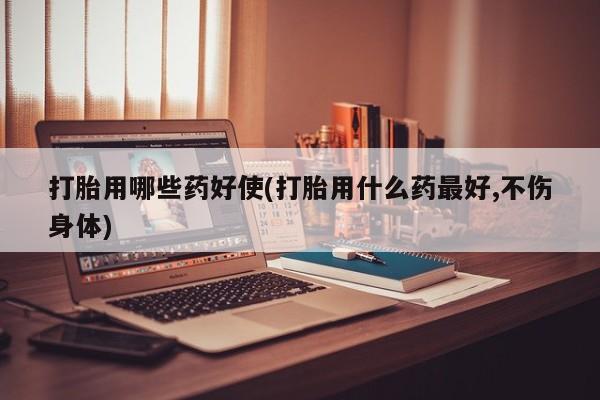 吃什么药可以流产堕胎、打胎用哪些药好使(打胎用什么药最好,不伤身体)