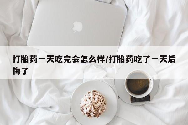吃什么药可以流产堕胎、打胎药一天吃完会怎么样/打胎药吃了一天后悔了
