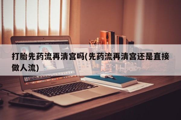 吃什么药可以流产堕胎、打胎先药流再清宫吗(先药流再清宫还是直接做人流)