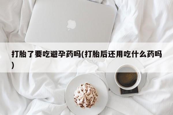 吃什么药可以流产堕胎、打胎了要吃避孕药吗(打胎后还用吃什么药吗)