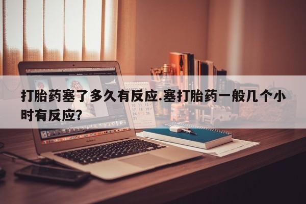 吃什么药可以流产堕胎、打胎药塞了多久有反应.塞打胎药一般几个小时有反应？