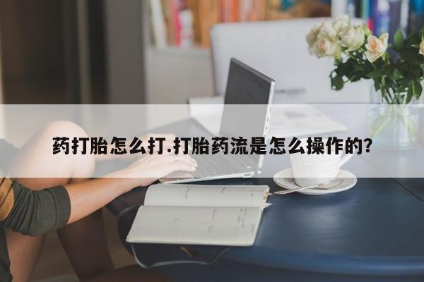吃什么药可以流产堕胎、药打胎怎么打.打胎药流是怎么操作的？