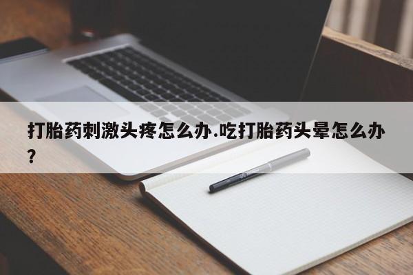 吃什么药可以流产堕胎、打胎药刺激头疼怎么办.吃打胎药头晕怎么办？