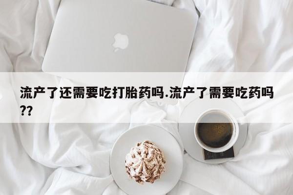 吃什么药可以流产堕胎、流产了还需要吃打胎药吗.流产了需要吃药吗?？