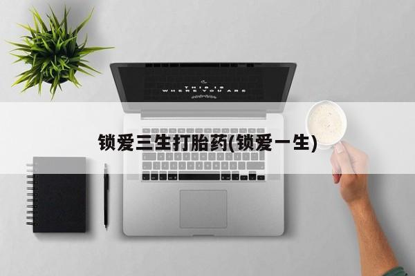 吃什么药可以流产堕胎、锁爱三生打胎药(锁爱一生)