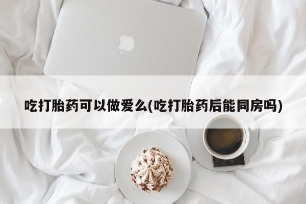 吃什么药可以流产堕胎、吃打胎药可以做爱么(吃打胎药后能同房吗)