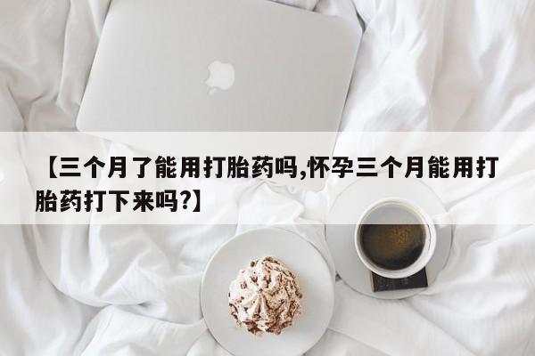 吃什么药可以流产堕胎、【三个月了能用打胎药吗,怀孕三个月能用打胎药打下来吗?】