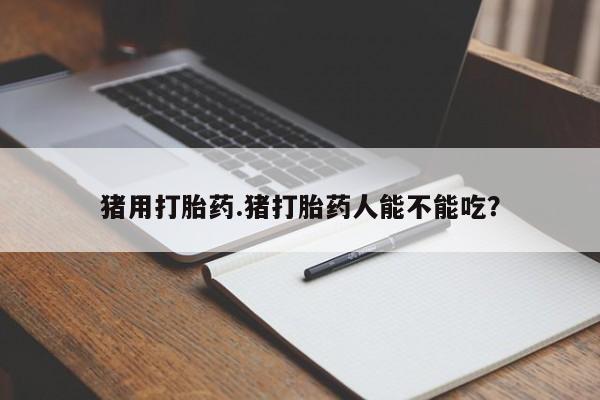 吃什么药可以流产堕胎、猪用打胎药.猪打胎药人能不能吃？