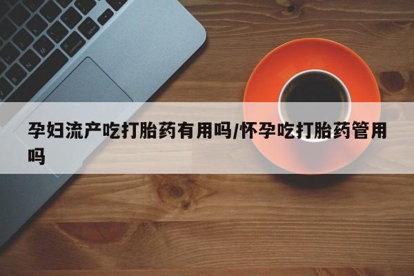 吃什么药可以流产堕胎、孕妇流产吃打胎药有用吗/怀孕吃打胎药管用吗