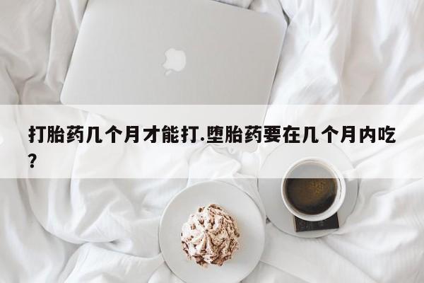吃什么药可以流产堕胎、打胎药几个月才能打.堕胎药要在几个月内吃？