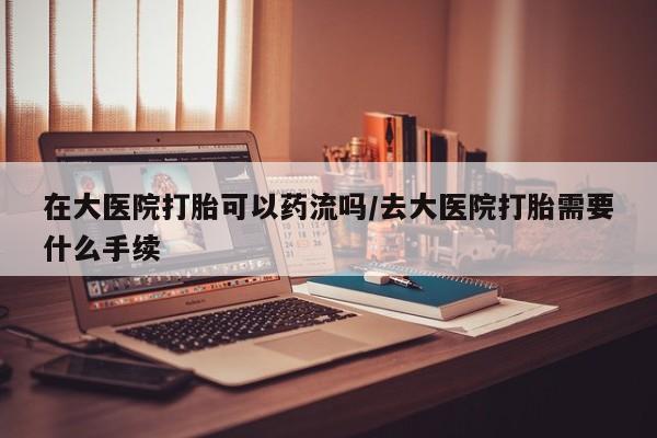 吃什么药可以流产堕胎、在大医院打胎可以药流吗/去大医院打胎需要什么手续