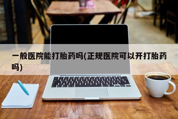 吃什么药可以流产堕胎、一般医院能打胎药吗(正规医院可以开打胎药吗)