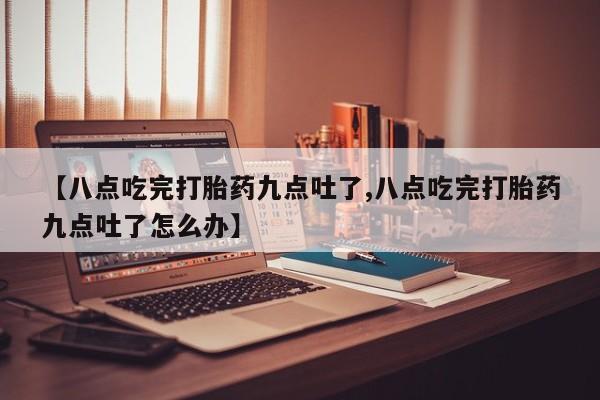 吃什么药可以流产堕胎、【八点吃完打胎药九点吐了,八点吃完打胎药九点吐了怎么办】