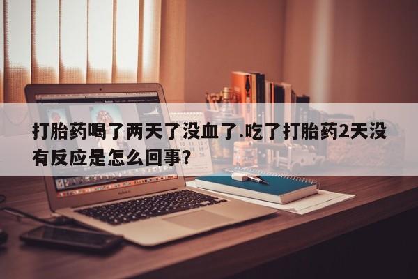 吃什么药可以流产堕胎、打胎药喝了两天了没血了.吃了打胎药2天没有反应是怎么回事？