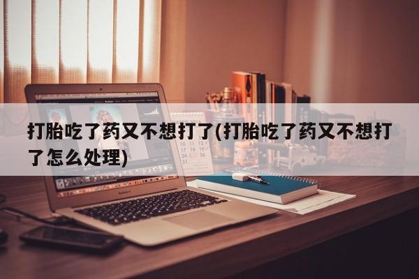 吃什么药可以流产堕胎、打胎吃了药又不想打了(打胎吃了药又不想打了怎么处理)