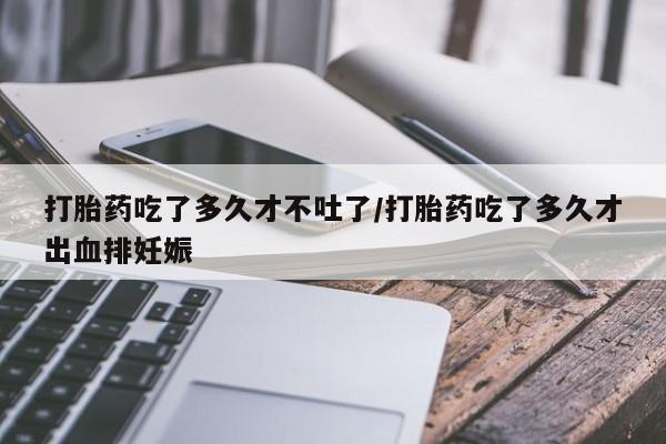 吃什么药可以流产堕胎、打胎药吃了多久才不吐了/打胎药吃了多久才出血排妊娠