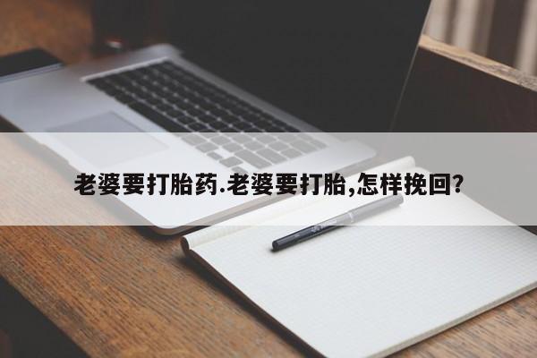 吃什么药可以流产堕胎、老婆要打胎药.老婆要打胎,怎样挽回？