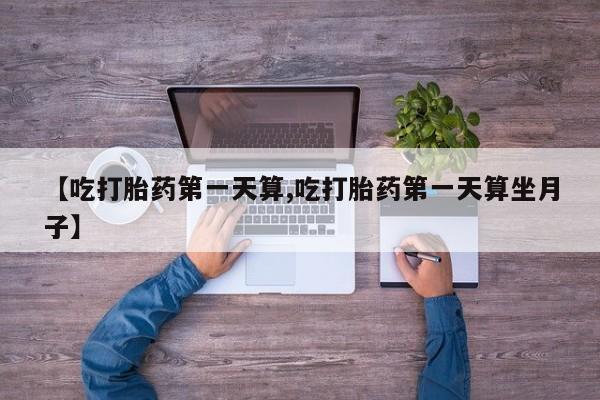吃什么药可以流产堕胎、【吃打胎药第一天算,吃打胎药第一天算坐月子】