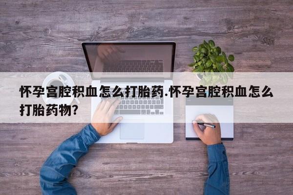 吃什么药可以流产堕胎、怀孕宫腔积血怎么打胎药.怀孕宫腔积血怎么打胎药物？