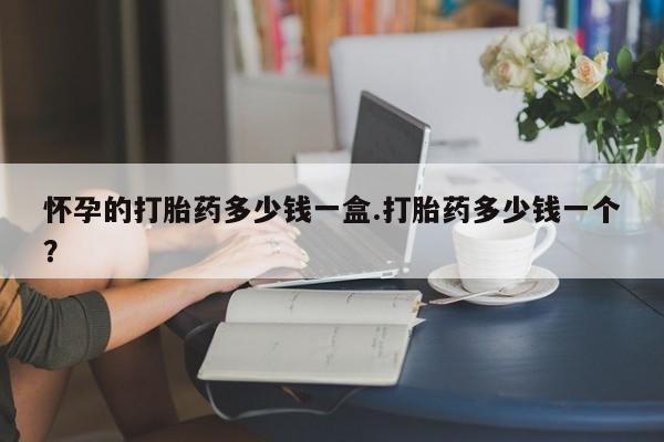 吃什么药可以流产堕胎、怀孕的打胎药多少钱一盒.打胎药多少钱一个？