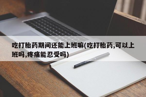 吃什么药可以流产堕胎、吃打胎药期间还能上班嘛(吃打胎药,可以上班吗,疼痛能忍受吗)