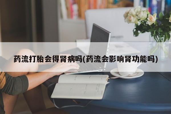 吃什么药可以流产堕胎、药流打胎会得肾病吗(药流会影响肾功能吗)