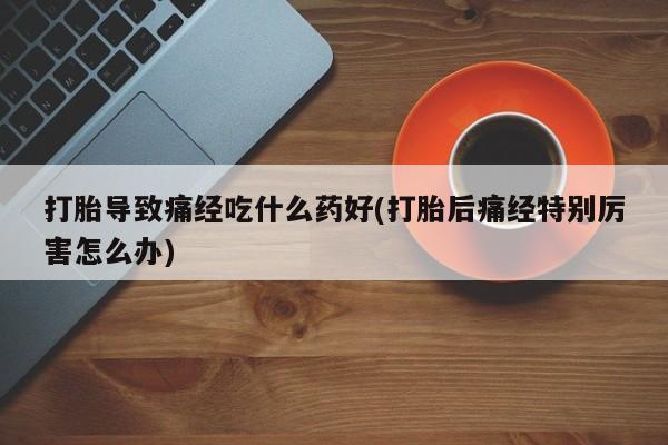 吃什么药可以流产堕胎、打胎导致痛经吃什么药好(打胎后痛经特别厉害怎么办)
